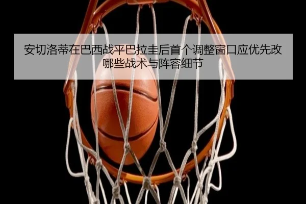 安切洛蒂在巴西战平巴拉圭后首个调整窗口应优先改哪些战术与阵容细节（jiuyou）